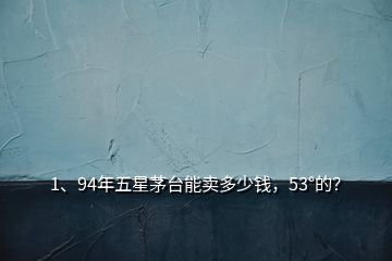 1、94年五星茅臺能賣多少錢，53°的？