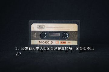 2、經(jīng)常有人電話賣(mài)茅臺(tái)酒是真的嗎，茅臺(tái)賣(mài)不出去？