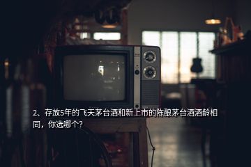 2、存放5年的飛天茅臺(tái)酒和新上市的陳釀茅臺(tái)酒酒齡相同，你選哪個(gè)？