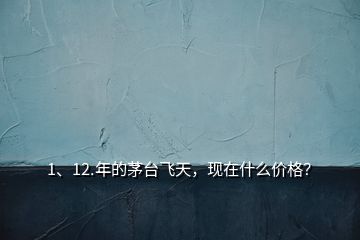 1、12.年的茅臺飛天，現(xiàn)在什么價格？
