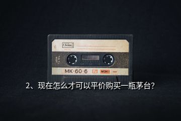 2、現(xiàn)在怎么才可以平價購買一瓶茅臺？