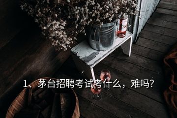 1、茅臺招聘考試考什么，難嗎？