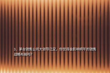 3、茅臺銷售公司大領(lǐng)導(dǎo)已定，你覺得會影響明年的銷售戰(zhàn)略布局嗎？