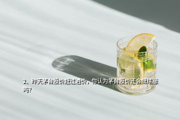 2、昨天茅臺(tái)股價(jià)超過(guò)酒價(jià)，你認(rèn)為茅臺(tái)股價(jià)還會(huì)繼續(xù)漲嗎？