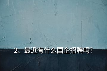 2、最近有什么國(guó)企招聘嗎？
