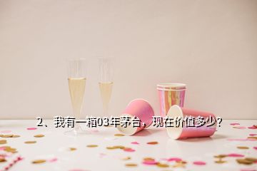 2、我有一箱03年茅臺，現(xiàn)在價值多少？