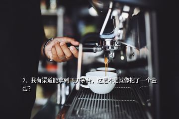 2、我有渠道能拿到飛天茅臺，這是不是就像抱了一個金蛋？