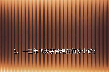 1、一二年飛天茅臺(tái)現(xiàn)在值多少錢？