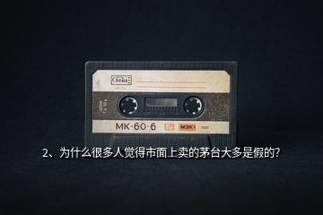 2、為什么很多人覺得市面上賣的茅臺大多是假的？