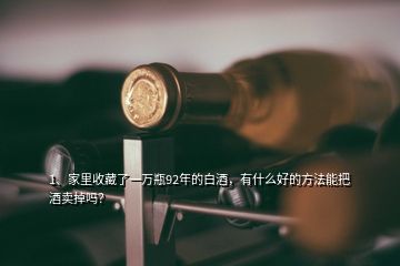 1、家里收藏了一萬(wàn)瓶92年的白酒，有什么好的方法能把酒賣掉嗎？