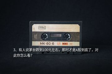 3、有人說(shuō)茅臺(tái)跌到100元左右，那時(shí)才是A股到底了，對(duì)此你怎么看？