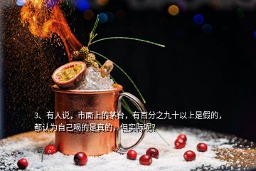 3、有人說(shuō)，市面上的茅臺(tái)，有百分之九十以上是假的，都認(rèn)為自己喝的是真的，但實(shí)際呢？
