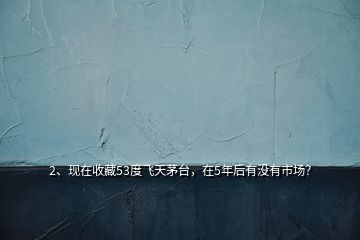 2、現(xiàn)在收藏53度飛天茅臺，在5年后有沒有市場？