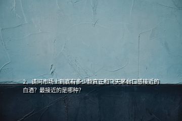 2、請問市場上到底有多少款真正和飛天茅臺口感接近的白酒？最接近的是哪種？