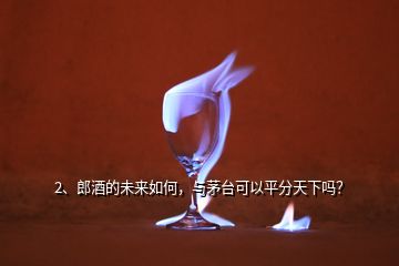 2、郎酒的未來如何，與茅臺可以平分天下嗎？