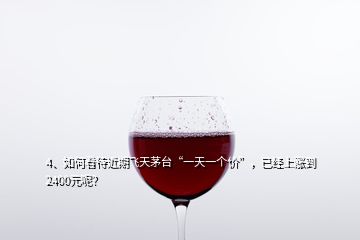 4、如何看待近期飛天茅臺(tái)“一天一個(gè)價(jià)”，已經(jīng)上漲到2400元呢？