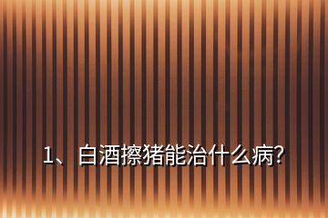 1、白酒擦豬能治什么病？