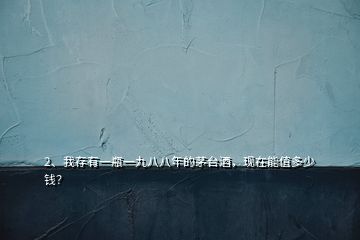 2、我存有一瓶一九八八年的茅臺酒，現(xiàn)在能值多少錢？