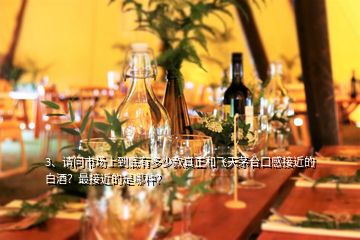 3、請(qǐng)問市場上到底有多少款真正和飛天茅臺(tái)口感接近的白酒？最接近的是哪種？