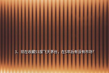 3、現(xiàn)在收藏53度飛天茅臺(tái)，在5年后有沒(méi)有市場(chǎng)？