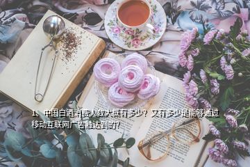 1、中國白酒消費(fèi)人數(shù)大概有多少？又有多少是能夠通過移動互聯(lián)網(wǎng)廣告觸達(dá)到的？
