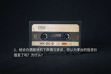 2、結(jié)合白酒板塊的下跌情況來說，你認(rèn)為茅臺(tái)的投資價(jià)值變了嗎？為什么？