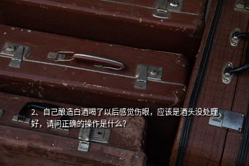 2、自己釀造白酒喝了以后感覺(jué)傷眼，應(yīng)該是酒頭沒(méi)處理好，請(qǐng)問(wèn)正確的操作是什么？