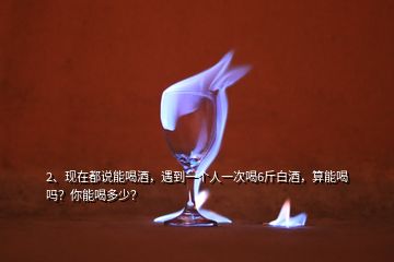2、現(xiàn)在都說能喝酒，遇到一個人一次喝6斤白酒，算能喝嗎？你能喝多少？