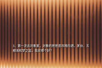 3、第一次去對象家，對象的爸爸喜歡喝白酒，茅臺、五糧液和夢之藍，我買哪個好？