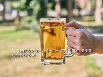 2、現(xiàn)在都說能喝酒，遇到一個人一次喝6斤白酒，算能喝嗎？你能喝多少？