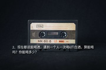2、現(xiàn)在都說能喝酒，遇到一個人一次喝6斤白酒，算能喝嗎？你能喝多少？