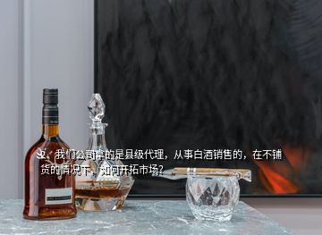 2、我們公司拿的是縣級代理，從事白酒銷售的，在不鋪貨的情況下，如何開拓市場？