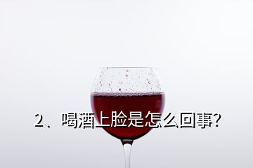 2、喝酒上臉是怎么回事？