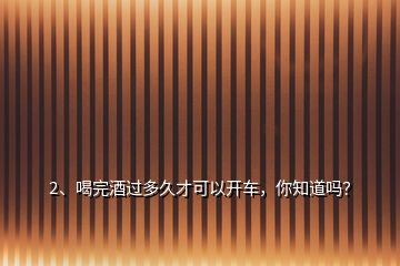 2、喝完酒過多久才可以開車，你知道嗎？