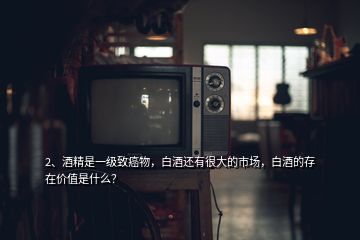 2、酒精是一級致癌物，白酒還有很大的市場，白酒的存在價值是什么？