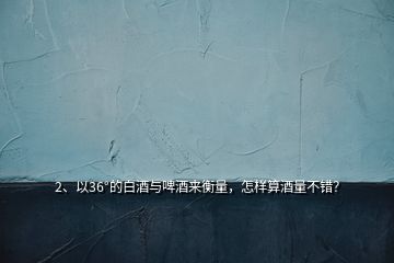 2、以36°的白酒與啤酒來衡量，怎樣算酒量不錯？