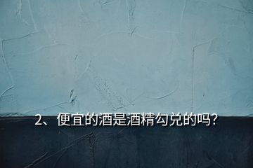 2、便宜的酒是酒精勾兌的嗎？