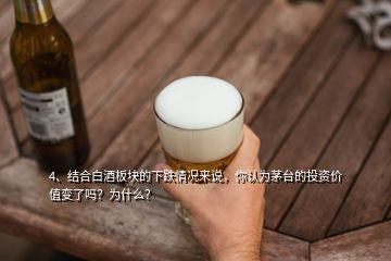 4、結合白酒板塊的下跌情況來說，你認為茅臺的投資價值變了嗎？為什么？
