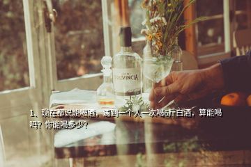 1、現(xiàn)在都說能喝酒，遇到一個(gè)人一次喝6斤白酒，算能喝嗎？你能喝多少？