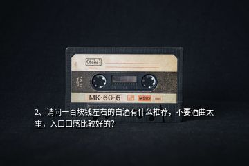 2、請(qǐng)問一百塊錢左右的白酒有什么推薦，不要酒曲太重，入口口感比較好的？