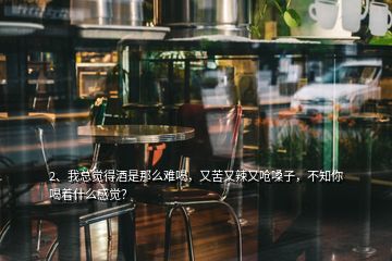 2、我總覺得酒是那么難喝，又苦又辣又嗆嗓子，不知你喝著什么感覺？