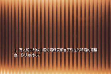 1、有人說古時(shí)候白酒的酒精度相當(dāng)于現(xiàn)在的啤酒的酒精度，你認(rèn)為對嗎？