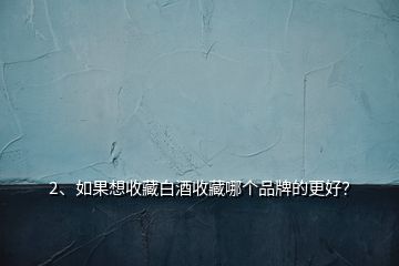2、如果想收藏白酒收藏哪個(gè)品牌的更好？