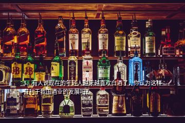 3、有人說現(xiàn)在的年輕人越來越喜歡白酒了，你認為這樣有利于我國酒業(yè)的發(fā)展嗎？