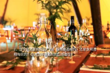 2、當(dāng)今白酒是如何生產(chǎn)的，純糧釀造成的，還是食用酒精勾兌的？白酒怎樣釀造出的口感最佳？