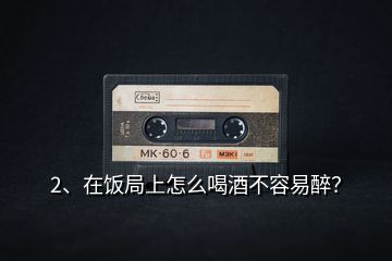 2、在飯局上怎么喝酒不容易醉？