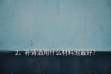 2、補腎酒用什么材料泡最好？