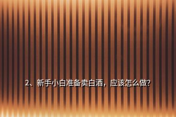 2、新手小白準備賣白酒，應該怎么做？