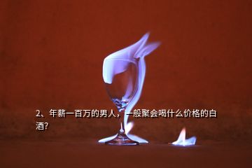 2、年薪一百萬(wàn)的男人，一般聚會(huì)喝什么價(jià)格的白酒？