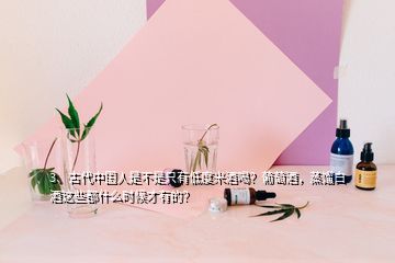 3、古代中國人是不是只有低度米酒喝？葡萄酒，蒸餾白酒這些都什么時候才有的？